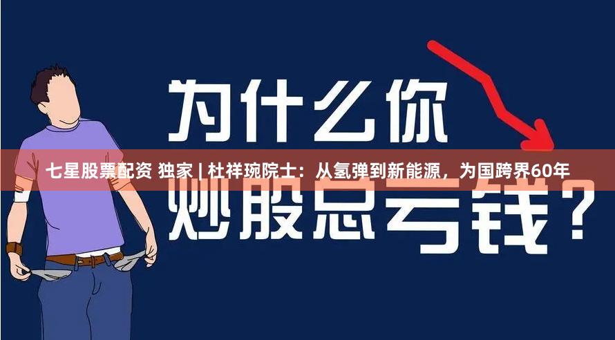 七星股票配资 独家 | 杜祥琬院士：从氢弹到新能源，为国跨界60年