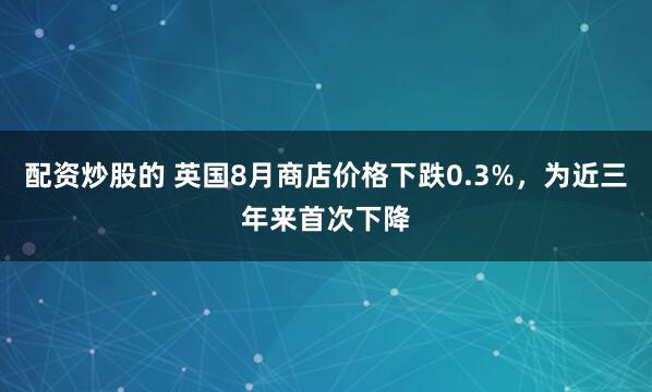 配资炒股的 英国8月商店价格下跌0.3%，为近三年来首次下降