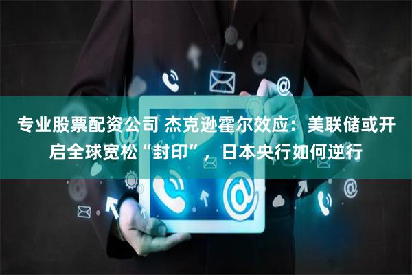 专业股票配资公司 杰克逊霍尔效应：美联储或开启全球宽松“封印”，日本央行如何逆行