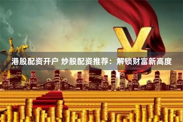 港股配资开户 炒股配资推荐：解锁财富新高度