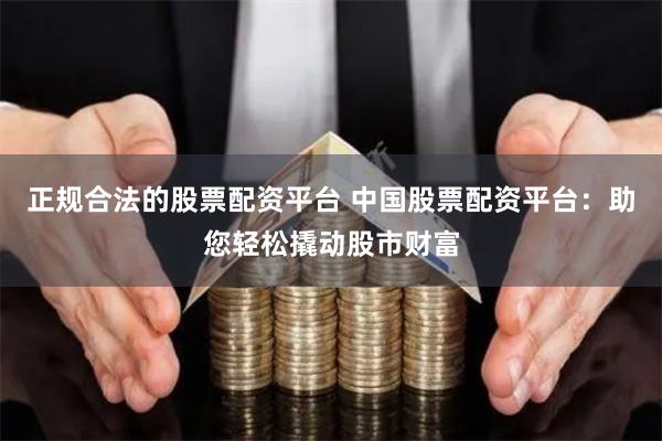 正规合法的股票配资平台 中国股票配资平台：助您轻松撬动股市财富