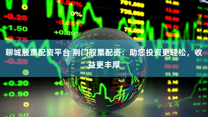 聊城股票配资平台 荆门股票配资：助您投资更轻松，收益更丰厚