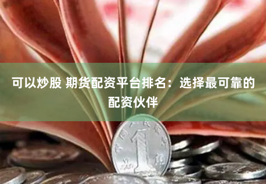 可以炒股 期货配资平台排名：选择最可靠的配资伙伴
