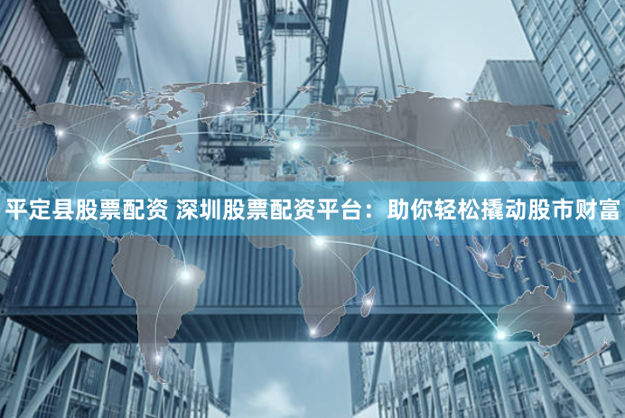 平定县股票配资 深圳股票配资平台：助你轻松撬动股市财富