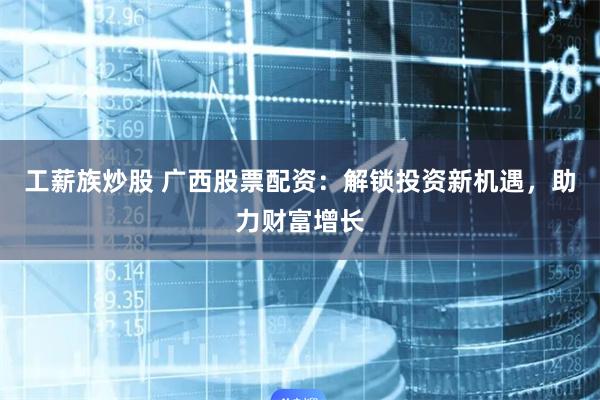 工薪族炒股 广西股票配资：解锁投资新机遇，助力财富增长