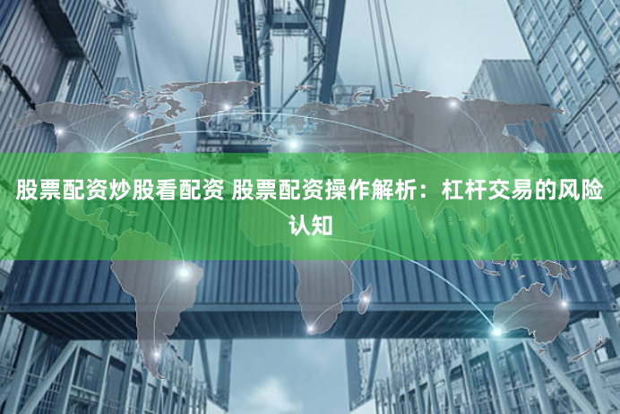 股票配资炒股看配资 股票配资操作解析：杠杆交易的风险认知