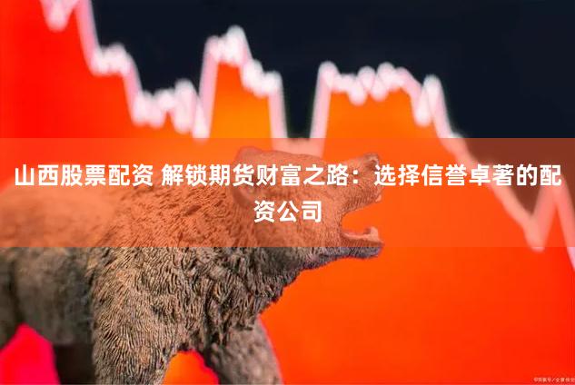 山西股票配资 解锁期货财富之路：选择信誉卓著的配资公司
