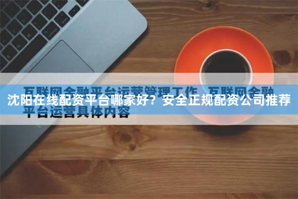 沈阳在线配资平台哪家好？安全正规配资公司推荐