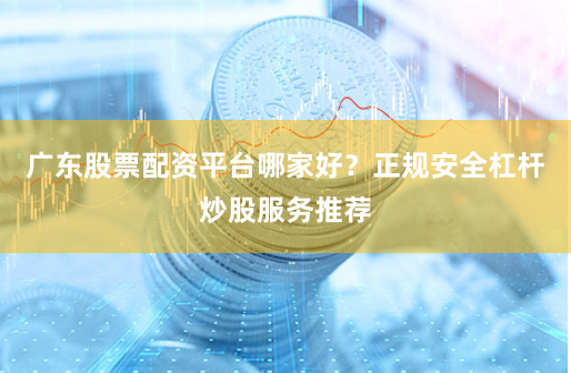 广东股票配资平台哪家好？正规安全杠杆炒股服务推荐